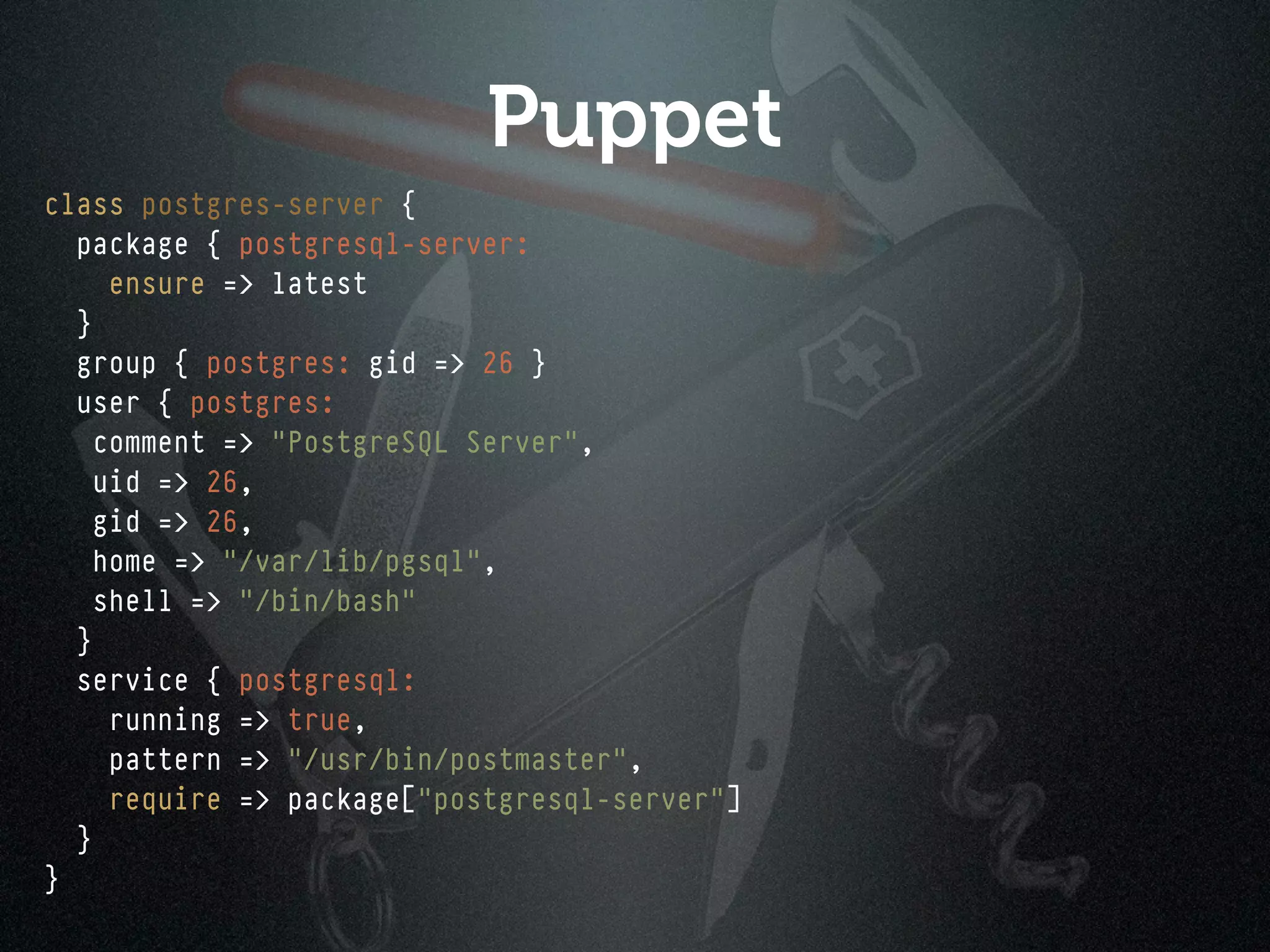 Puppet
class postgres-server {
  package { postgresql-server:
     ensure => latest
  }
  group { postgres: gid => 26 }
  user { postgres:
    comment => "PostgreSQL Server",
    uid => 26,
    gid => 26,
    home => "/var/lib/pgsql",
    shell => "/bin/bash"
  }
  service { postgresql:
     running => true,
     pattern => "/usr/bin/postmaster",
     require => package["postgresql-server"]
  }
}
 