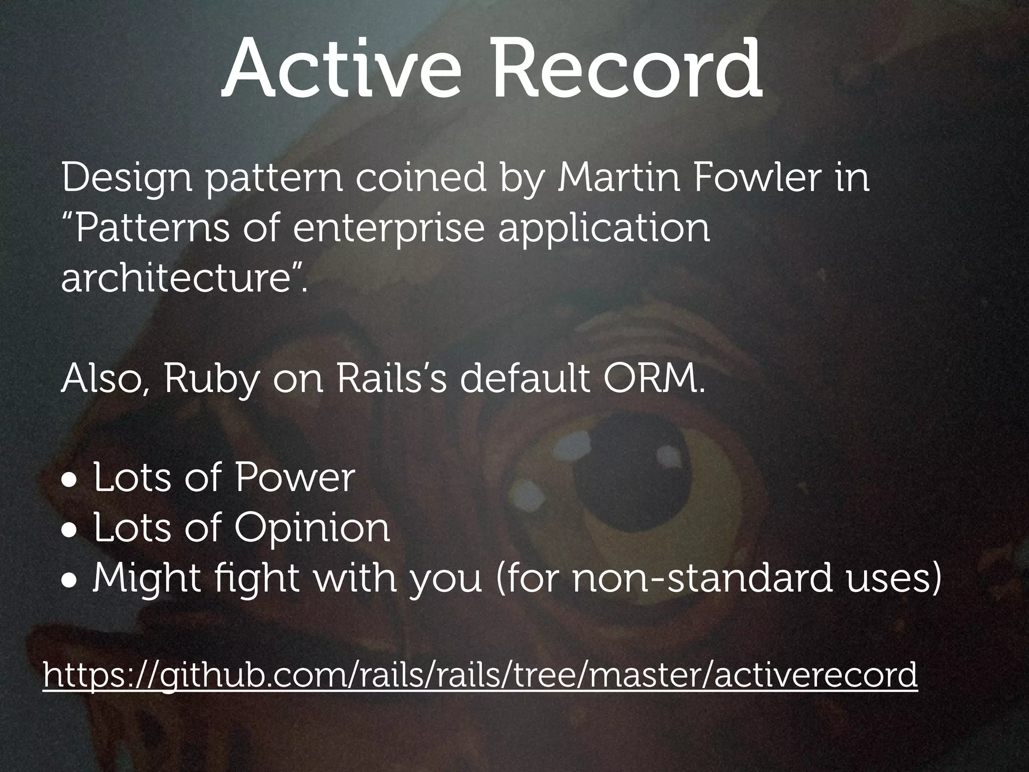 Active Record
 Design pattern coined by Martin Fowler in
 “Patterns of enterprise application
 architecture”.

 Also, Ruby on Rails’s default ORM.

• Lots of Power
• Lots of Opinion
• Might ﬁght with you (for non-standard uses)
https://github.com/rails/rails/tree/master/activerecord
 