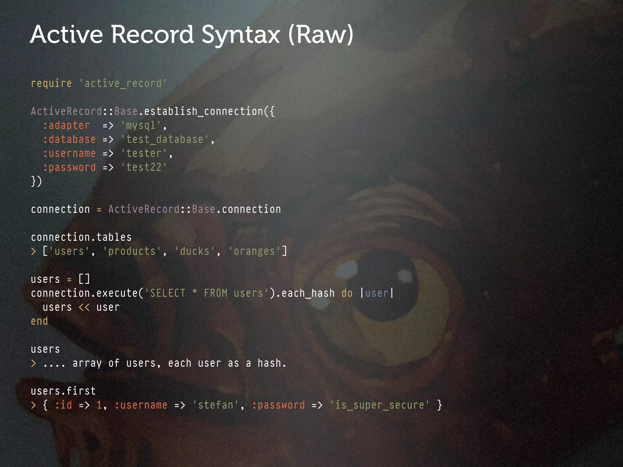 Active Record Syntax (Raw)
require 'active_record'

ActiveRecord::Base.establish_connection({
   :adapter => 'mysql',
   :database => 'test_database',
   :username => 'tester',
   :password => 'test22'
})

connection = ActiveRecord::Base.connection

connection.tables
> ['users', 'products', 'ducks', 'oranges']

users = []
connection.execute('SELECT * FROM users').each_hash do |user|
  users << user
end

users
> .... array of users, each user as a hash.

users.first
> { :id => 1, :username => 'stefan', :password => 'is_super_secure' }
 