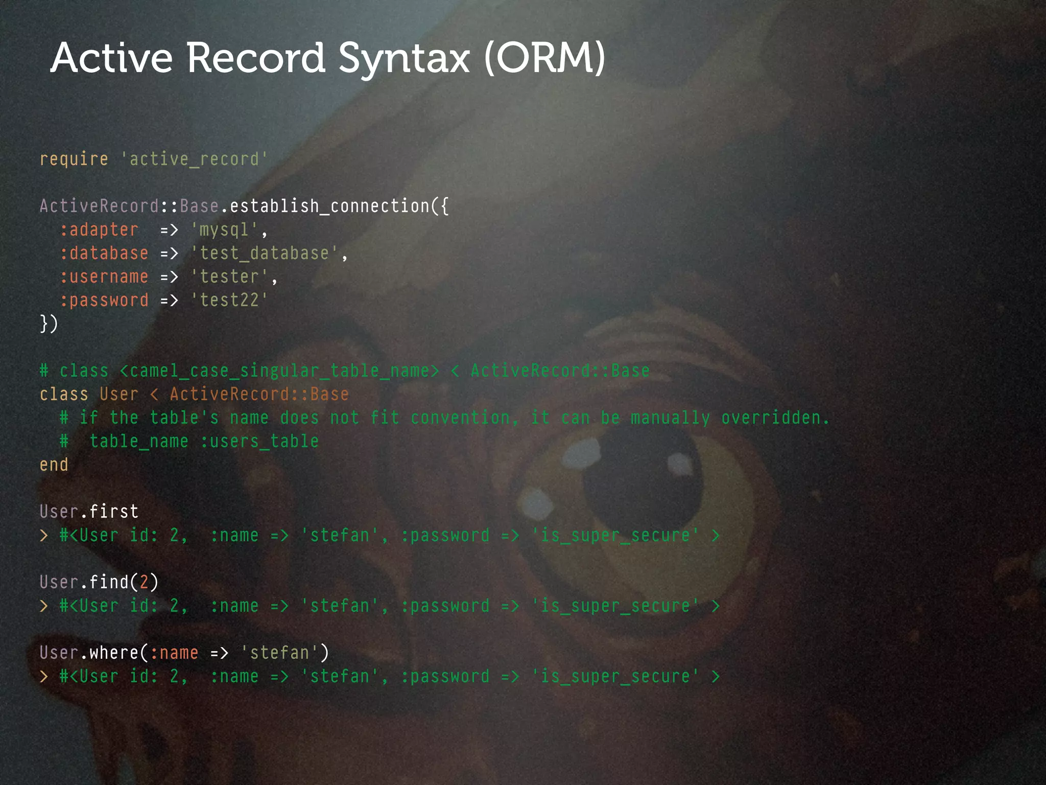 Active Record Syntax (ORM)

require 'active_record'

ActiveRecord::Base.establish_connection({
   :adapter => 'mysql',
   :database => 'test_database',
   :username => 'tester',
   :password => 'test22'
})

# class <camel_case_singular_table_name> < ActiveRecord::Base
class User < ActiveRecord::Base
  # if the table's name does not fit convention, it can be manually overridden.
  # table_name :users_table
end

User.first
> #<User id: 2,   :name => 'stefan', :password => 'is_super_secure' >

User.find(2)
> #<User id: 2,   :name => 'stefan', :password => 'is_super_secure' >

User.where(:name => 'stefan')
> #<User id: 2, :name => 'stefan', :password => 'is_super_secure' >
 