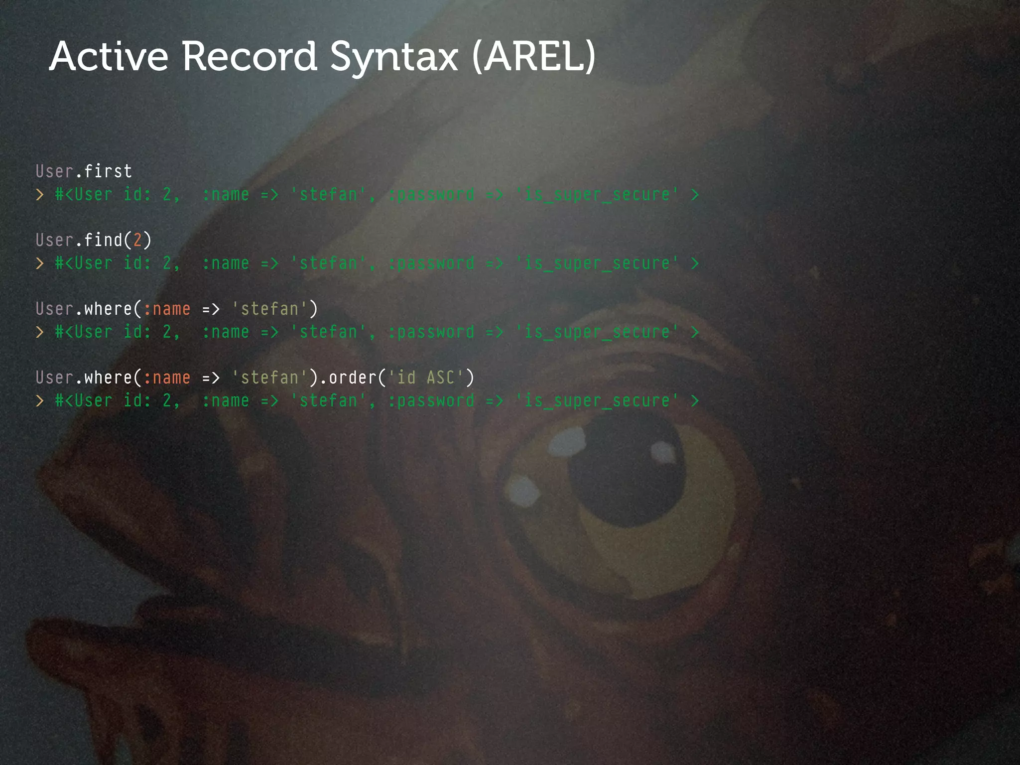 Active Record Syntax (AREL)

User.first
> #<User id: 2,   :name => 'stefan', :password => 'is_super_secure' >

User.find(2)
> #<User id: 2,   :name => 'stefan', :password => 'is_super_secure' >

User.where(:name => 'stefan')
> #<User id: 2, :name => 'stefan', :password => 'is_super_secure' >

User.where(:name => 'stefan').order('id ASC')
> #<User id: 2, :name => 'stefan', :password => 'is_super_secure' >
 
