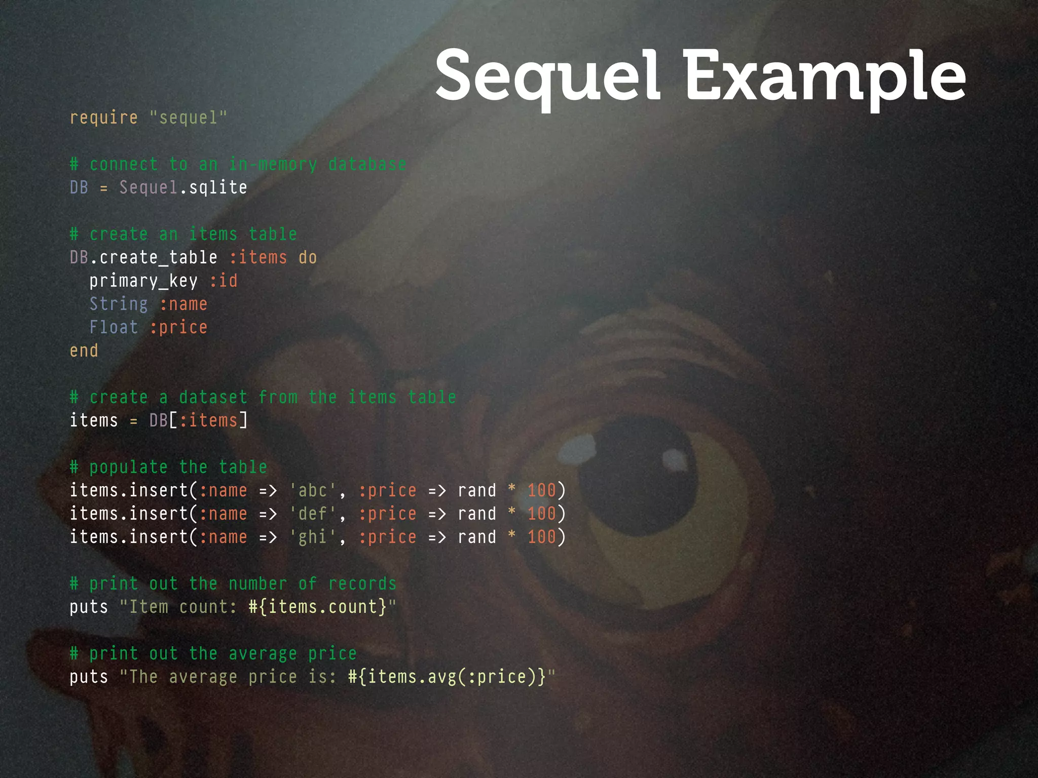require "sequel"
                                     Sequel Example
# connect to an in-memory database
DB = Sequel.sqlite

# create an items table
DB.create_table :items do
  primary_key :id
  String :name
  Float :price
end

# create a dataset from the items table
items = DB[:items]

# populate the table
items.insert(:name => 'abc', :price => rand * 100)
items.insert(:name => 'def', :price => rand * 100)
items.insert(:name => 'ghi', :price => rand * 100)

# print out the number of records
puts "Item count: #{items.count}"

# print out the average price
puts "The average price is: #{items.avg(:price)}"
 
