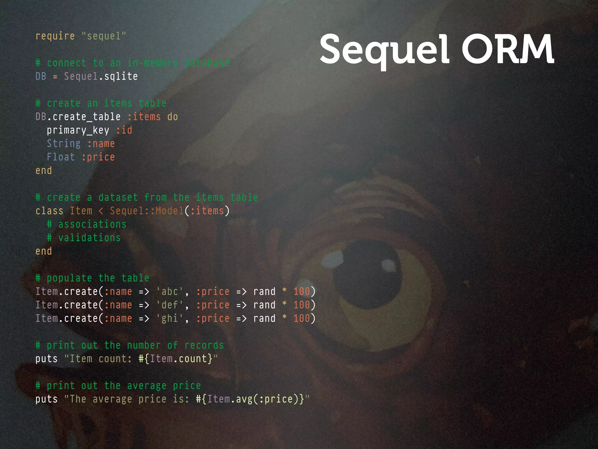 Sequel ORM
require "sequel"

# connect to an in-memory database
DB = Sequel.sqlite

# create an items table
DB.create_table :items do
  primary_key :id
  String :name
  Float :price
end

# create a dataset from the items table
class Item < Sequel::Model(:items)
  # associations
  # validations
end

# populate the table
Item.create(:name => 'abc', :price => rand * 100)
Item.create(:name => 'def', :price => rand * 100)
Item.create(:name => 'ghi', :price => rand * 100)

# print out the number of records
puts "Item count: #{Item.count}"

# print out the average price
puts "The average price is: #{Item.avg(:price)}"
 