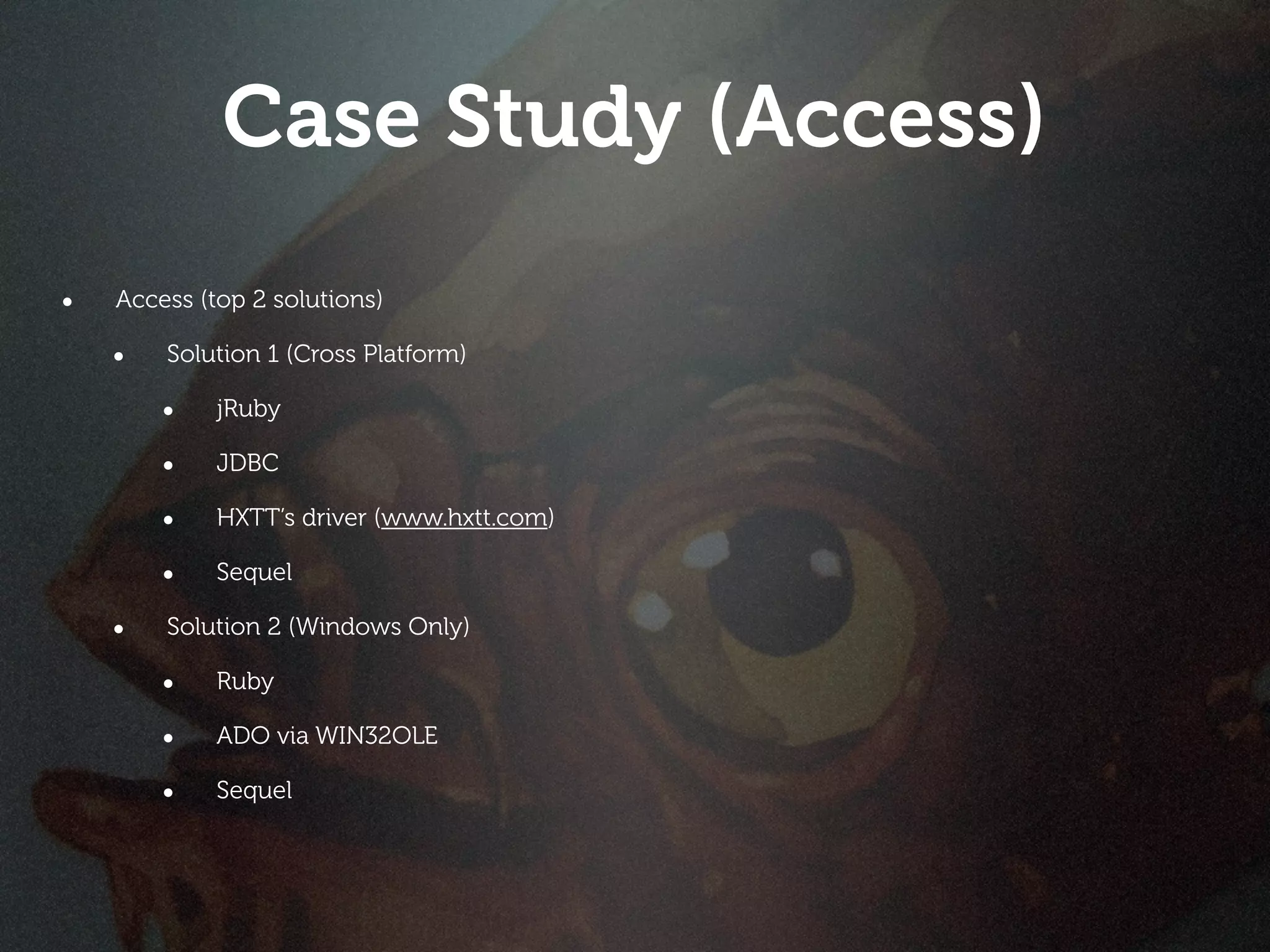 Case Study (Access)
•   Access (top 2 solutions)

    •   Solution 1 (Cross Platform)

        •    jRuby

        •    JDBC

        •    HXTT’s driver (www.hxtt.com)

        •    Sequel

    •   Solution 2 (Windows Only)

        •    Ruby

        •    ADO via WIN32OLE

        •    Sequel
 