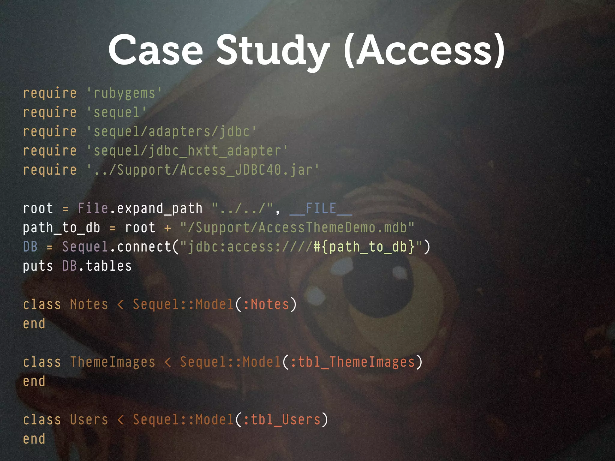 Case Study (Access)
require   'rubygems'
require   'sequel'
require   'sequel/adapters/jdbc'
require   'sequel/jdbc_hxtt_adapter'
require   '../Support/Access_JDBC40.jar'

root = File.expand_path "../../", __FILE__
path_to_db = root + "/Support/AccessThemeDemo.mdb"
DB = Sequel.connect("jdbc:access:////#{path_to_db}")
puts DB.tables

class Notes < Sequel::Model(:Notes)
end

class ThemeImages < Sequel::Model(:tbl_ThemeImages)
end

class Users < Sequel::Model(:tbl_Users)
end
 