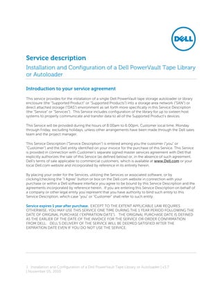 Service description
Installation and Configuration of a Dell PowerVault Tape Library
or Autoloader

Introduction to your service agreement

This service provides for the installation of a single Dell PowerVault tape storage autoloader or library
enclosure (the “Supported Product” or “Supported Products”) into a storage area network (“SAN”) or
direct attached storage (“DAS”) environment as set forth more specifically in this Service Description
(the “Service” or “Services”). This Service includes configuration of the library for up to sixteen host
systems to properly communicate and transfer data to all of the Supported Product’s devices.

This Service will be provided during the hours of 8:00am to 6:00pm, Customer local time, Monday
through Friday, excluding holidays, unless other arrangements have been made through the Dell sales
team and the project manager.

This Service Description ("Service Description") is entered among you the customer ("you" or
"Customer") and the Dell entity identified on your invoice for the purchase of this Service. This Service
is provided in connection with Customer's separate signed master services agreement with Dell that
explicitly authorizes the sale of this Service (as defined below) or, in the absence of such agreement,
Dell's terms of sale applicable to commercial customers, which is available at www.Dell.com or your
local Dell.com website and incorporated by reference in its entirety herein.

By placing your order for the Services, utilizing the Services or associated software, or by
clicking/checking the "I Agree" button or box on the Dell.com website in connection with your
purchase or within a Dell software interface you agree to be bound by this Service Description and the
agreements incorporated by reference herein. If you are entering this Service Description on behalf of
a company or other legal entity you represent that you have authority to bind such entity to this
Service Description, which case "you" or "Customer" shall refer to such entity.

Service expires 1 year after purchase. EXCEPT TO THE EXTENT APPLICABLE LAW REQUIRES
OTHERWISE, YOU MAY USE THIS SERVICE ONE TIME DURING THE 1 YEAR PERIOD FOLLOWING THE
DATE OF ORIGINAL PURCHASE ("EXPIRATION DATE"). THE ORIGINAL PURCHASE DATE IS DEFINED
AS THE EARLIER OF THE DATE OF THE INVOICE FOR THE SERVICE OR ORDER CONFIRMATION
FROM DELL. DELL'S DELIVERY OF THE SERVICE WILL BE DEEMED SATISFIED AFTER THE
EXPIRATION DATE EVEN IF YOU DO NOT USE THE SERVICE.




1 Installation and Configuration of a Dell PowerVault Tape Library or Autoloader | v3.7
| November 05, 2010
 