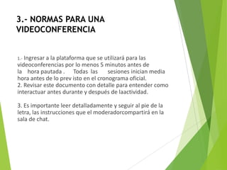 3.- NORMAS PARA UNA
VIDEOCONFERENCIA


1.-Ingresar a la plataforma que se utilizará para las
videoconferencias por lo menos 5 minutos antes de
la hora pautada . Todas las          sesiones inician media
hora antes de lo prev isto en el cronograma oficial.
2. Revisar este documento con detalle para entender como
interactuar antes durante y después de laactividad.

3. Es importante leer detalladamente y seguir al pie de la
letra, las instrucciones que el moderadorcompartirá en la
sala de chat.
 