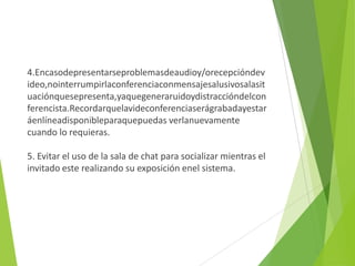 4.Encasodepresentarseproblemasdeaudioy/orecepcióndev
ideo,nointerrumpirlaconferenciaconmensajesalusivosalasit
uaciónquesepresenta,yaquegeneraruidoydistraccióndelcon
ferencista.Recordarquelavideconferenciaserágrabadayestar
áenlíneadisponibleparaquepuedas verlanuevamente
cuando lo requieras.

5. Evitar el uso de la sala de chat para socializar mientras el
invitado este realizando su exposición enel sistema.
 