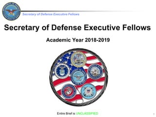 Secretary of Defense Executive Fellows
Secretary of Defense Executive Fellows
Academic Year 2018-2019
Entire Brief is UNCLASSIFIED 1
 