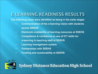 The following areas were identified as being in the early stages Communication of the e-learning vision with students across SDEHS Electronic availability of learning resources at SDEHS Competence & confidence in use of ICT skills for  e-learning in teaching staff at SDEHS  Learning management system Partnerships with SDEHS  Funding and sustainability at SDEHS  