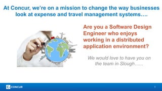 1
At Concur, we’re on a mission to change the way businesses
look at expense and travel management systems….
Are you a Software Design
Engineer who enjoys
working in a distributed
application environment?
We would love to have you on
the team in Slough…...
 