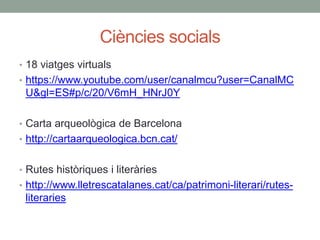 Ciències socials
• 18 viatges virtuals
• https://www.youtube.com/user/canalmcu?user=CanalMC
U&gl=ES#p/c/20/V6mH_HNrJ0Y
• Carta arqueològica de Barcelona
• http://cartaarqueologica.bcn.cat/
• Rutes històriques i literàries
• http://www.lletrescatalanes.cat/ca/patrimoni-literari/rutes-
literaries
 