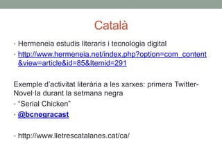 Català
• Hermeneia estudis literaris i tecnologia digital
• http://www.hermeneia.net/index.php?option=com_content
&view=article&id=85&Itemid=291
Exemple d’activitat literària a les xarxes: primera Twitter-
Novel·la durant la setmana negra
• “Serial Chicken”
• @bcnegracast
• http://www.lletrescatalanes.cat/ca/
 