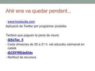 Ahir ens va quedar pendent...
• www.hootsuite.com
Aplicació de Twitter per programar piulades
Twitters que paguen la pena de veure:
• @XaTac_5
• Cada dimecres de 20 a 21 h. xat educatiu setmanal en
català.
• @CEFIREdeElda
• Multitud de recursos
 