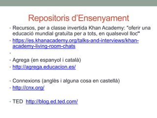 Repositoris d’Ensenyament
• Recursos, per a classe invertida Khan Academy: "oferir una
educació mundial gratuïta per a tots, en qualsevol lloc"
• https://es.khanacademy.org/talks-and-interviews/khan-
academy-living-room-chats
•
• Agrega (en espanyol i català)
• http://agrega.educacion.es/
• Connexions (anglès i alguna cosa en castellà)
• http://cnx.org/
• TED http://blog.ed.ted.com/
 