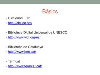 Bàsics
• Diccionari IEC:
• http://dlc.iec.cat/
• Biblioteca Digital Universal de UNESCO
• http://www.wdl.org/es/
• Biblioteca de Catalunya
• http://www.bnc.cat/
• Termcat
• http://www.termcat.cat/
 