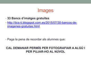 Images
• 33 Bancs d’imatges gratuïtes
• http://tics-ti.blogspot.com.es/2015/07/30-bancos-de-
imagenes-gratuitas.html
• Paga la pena de recordar als alumnes que:
CAL DEMANAR PERMÍS PER FOTOGRAFIAR A ALGÚ I
PER PUJAR-HO AL NÚVOL
 