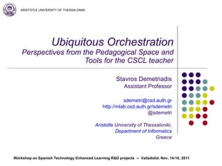 Ubiquitous Orchestration Perspectives from the Pedagogical Space and Tools for the CSCL teacher Stavros Demetriadis Assistant Professor [email_address] http://mlab.csd.auth.gr/sdemetri @sdemetri Aristotle   University of Thessaloniki , Department of Informatics Greece 