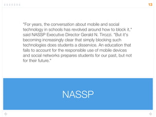 NASSP
13
"For years, the conversation about mobile and social
technology in schools has revolved around how to block it,"
said NASSP Executive Director Gerald N. Tirozzi. "But it's
becoming increasingly clear that simply blocking such
technologies does students a disservice. An education that
fails to account for the responsible use of mobile devices
and social networks prepares students for our past, but not
for their future."
 