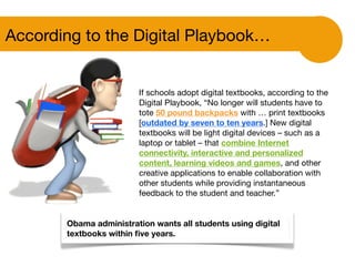 If schools adopt digital textbooks, according to the
Digital Playbook, “No longer will students have to
tote 50 pound backpacks with … print textbooks
[outdated by seven to ten years.] New digital
textbooks will be light digital devices – such as a
laptop or tablet – that combine Internet
connectivity, interactive and personalized
content, learning videos and games, and other
creative applications to enable collaboration with
other students while providing instantaneous
feedback to the student and teacher.”
According to the Digital Playbook…
Obama administration wants all students using digital
textbooks within ﬁve years.
 