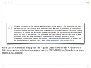 From Jackie Gerstein’s blog post The Flipped Classroom Model: A Full Picture
http://usergeneratededucation.wordpress.com/2011/06/13/the-flipped-classroom-
model-a-full-picture/
46
 