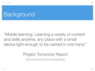 7
Background
“Mobile learning: Learning a variety of content
and skills anytime, any place with a small
device light enough to be carried in one hand.”
Project Tomorrow Report
7
http://www.tomorrow.org/speakup/
 