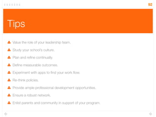 Tips
Value the role of your leadership team.
Study your school’s culture.
Plan and reﬁne continually.
Deﬁne measurable outcomes.
Experiment with apps to ﬁnd your work ﬂow.
Re-think policies.
Provide ample professional development opportunities.
Ensure a robust network.
Enlist parents and community in support of your program.
92
 