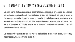 AGRUPAMIENTODEALUMNOSYORGANIZACIÓNDELAULA
La gran parte de la secuencia se desarrollará en pequeños grupos de 5 personas
en cada uno, aunque habrá momentos en el que se trabajará en gran grupo ( al
ver videos, comentar dudas o poner en común el trabajo que van realizando y al
realizar la evaluación final de éstos) e individualmente, ya que cada uno tiene que
hacer su propia marioneta y buscar información sobre lo que es un teatro y lo que
son las marionetas en casa.
La clase está organizada con las mesas agrupadas de cinco en cinco, donde hay
tres mesas juntas y enfrente otras dos.
 
