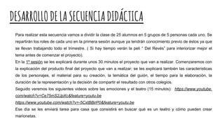DESARROLLODELASECUENCIADIDÁCTICA
Para realizar esta secuencia vamos a dividir la clase de 25 alumnos en 5 grupos de 5 personas cada uno. Se
repartirán los roles de cada uno en la primera sesión aunque ya tendrán conocimiento previo de éstos ya que
se llevan trabajando todo el trimestre. ( Si hay tiempo verán la peli “ Del Revés” para interiorizar mejor el
tema antes de comenzar el proyecto).
En la 1º sesión se les explicará durante unos 30 minutos el proyecto que van a realizar. Comenzaremos con
la explicación del producto final del proyecto que van a realizar; se les explicará también las características
de los personajes, el material para su creación, la temática del guión, el tiempo para la elaboración, la
duración de la representación y la decisión de compartir el resultado con otros colegios.
Seguido veremos los siguientes videos sobre las emociones y el teatro (15 minutos): https://www.youtube.
com/watch?v=Ce75mS2JpXc&feature=youtu.be
https://www.youtube.com/watch?v=-5CxtBBirP0&feature=youtu.be
Ese día se les enviará tarea para casa que consistirá en buscar qué es un teatro y cómo pueden crear
marionetas.
 