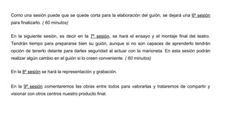 Como una sesión puede que se quede corta para la elaboración del guión, se dejará una 6º sesión
para finalizarlo. ( 60 minutos)
En la siguiente sesión, es decir en la 7º sesión, se hará el ensayo y el montaje final del teatro.
Tendrán tiempo para prepararse bien su guión, aunque si no son capaces de aprenderlo tendrán
opción de tenerlo delante para darles seguridad al actuar con la marioneta. En esta sesión podrán
realizar algún cambio en el guión si lo creen conveniente. ( 60 minutos)
En la 8º sesión se hará la representación y grabación.
En la 9º sesión comentaremos las obras entre todos para valorarlas y trataremos de compartir y
visionar con otros centros nuestro producto final.
 