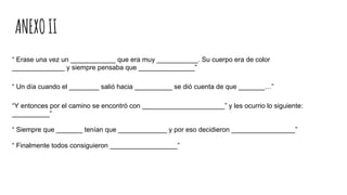ANEXOII
“ Erase una vez un ____________ que era muy ___________. Su cuerpo era de color
______________ y siempre pensaba que _______________”
“ Un día cuando el ________ salió hacia __________ se dió cuenta de que _______…”
“Y entonces por el camino se encontró con ______________________” y les ocurrio lo siguiente:
__________”
“ Siempre que _______ tenían que _____________ y por eso decidieron _________________”
“ Finalmente todos consiguieron __________________”
 