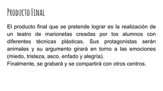 ProductoFinal
El producto final que se pretende lograr es la realización de
un teatro de marionetas creadas por los alumnos con
diferentes técnicas plásticas. Sus protagonistas serán
animales y su argumento girará en torno a las emociones
(miedo, tristeza, asco, enfado y alegría).
Finalmente, se grabará y se compartirá con otros centros.
 