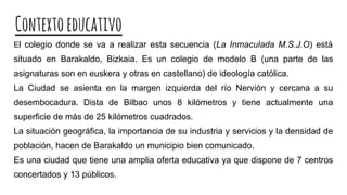 Contextoeducativo
El colegio donde se va a realizar esta secuencia (La Inmaculada M.S.J.O) está
situado en Barakaldo, Bizkaia. Es un colegio de modelo B (una parte de las
asignaturas son en euskera y otras en castellano) de ideología católica.
La Ciudad se asienta en la margen izquierda del río Nervión y cercana a su
desembocadura. Dista de Bilbao unos 8 kilómetros y tiene actualmente una
superficie de más de 25 kilómetros cuadrados.
La situación geográfica, la importancia de su industria y servicios y la densidad de
población, hacen de Barakaldo un municipio bien comunicado.
Es una ciudad que tiene una amplia oferta educativa ya que dispone de 7 centros
concertados y 13 públicos.
 