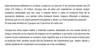 Esta secuencia didáctica se va llevar a cabo en un aula de 3º de primaria donde hay 25
niños (13 niñas y 12 niños). Aunque dos de ellos son repetidores no tienen ningún
problema destacable que les vaya a impedir llevar a cabo el producto final de la
secuencia didáctica. Los demás niños tampoco tienen ninguna dificultad a destacar,
diríamos que es una clase bastante homogénea y tienen un nivel académico parecido.
El aula está dividida en 5 grupos con 5 alumnos en cada uno.
Aunque los niños sepan hablar y entender euskera, Barakaldo es una ciudad donde la
lengua vehicular en la mayoría de hogares es el castellano y por tanto a los alumnos les
cuesta mucho expresarse en euskera. Esto significa que a la hora de crear el texto para
el producto final, tendrán ayuda (Se les facilitarán las expresiones que deben utilizar y
ciertas palabras de vocabulario que puedan ser más complejas).
 