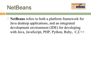 NetBeans NetBeans  refers to both a platform framework for Java desktop applications, and an integrated development environment (IDE) for developing with Java, JavaScript, PHP, Python, Ruby,  C,C++ 