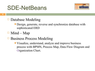 SDE-NetBeans Database Modeling Design, generate, reverse and synchronize database with sophisticated ERD Mind – Map Business Process Modeling Visualize, understand, analyze and improve business process with BPMN, Process Map, Data Flow Diagram and Organization Chart. 