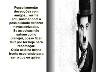 Posso lamentar
decepções com
amigos... ou me
entusiasmar com a
possibilidade de fazer
novas amizades.
Se as coisas não
saíram como
planejei, posso ficar
feliz por ter hoje para
recomeçar.
O dia está na minha
frente esperando para
ser o que eu quiser.
 
