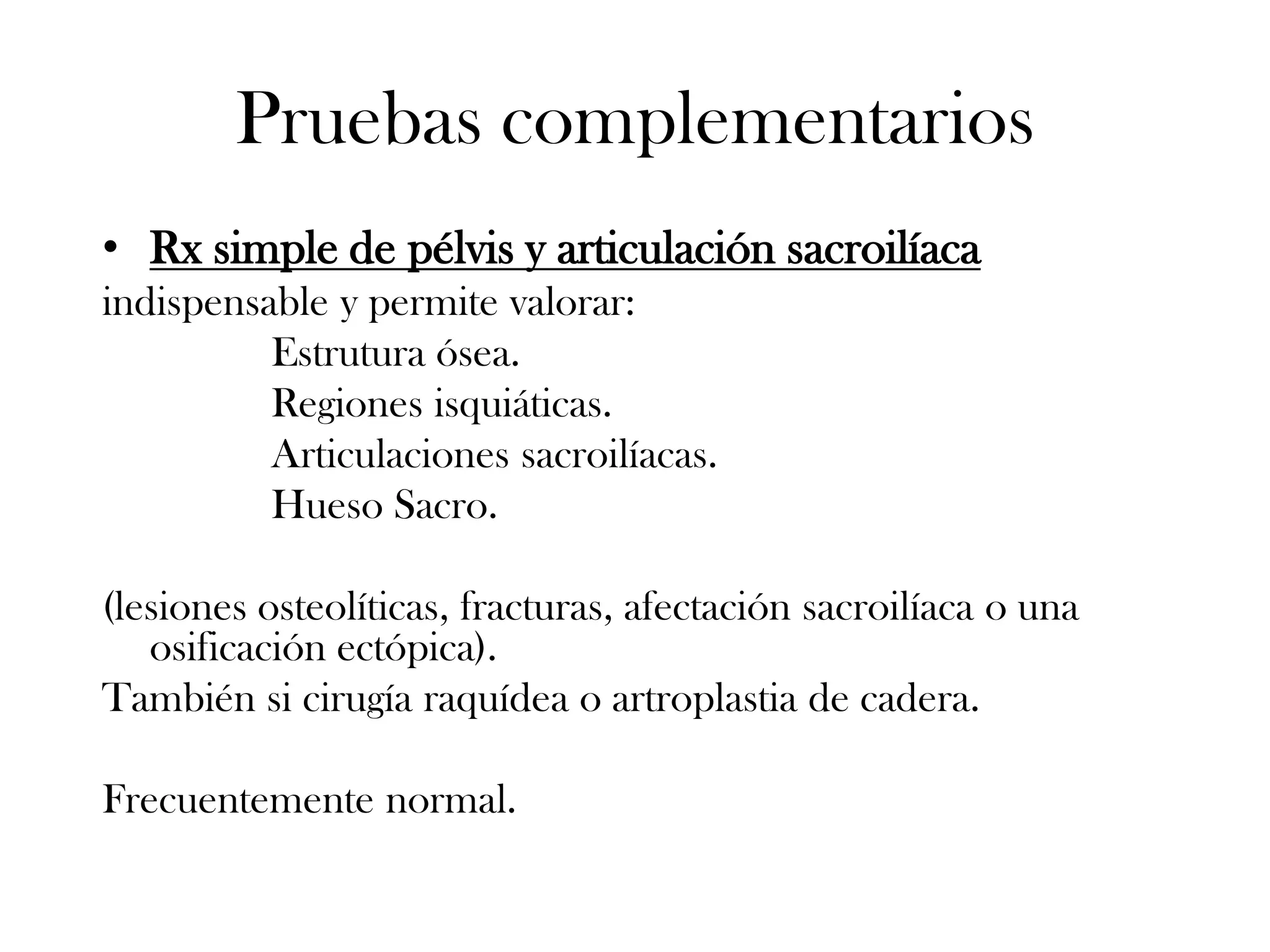 Pruebas complementarios
• Rx simple de pélvis y articulación sacroilíaca
indispensable y permite valorar:
          Estrutura ósea.
          Regiones isquiáticas.
          Articulaciones sacroilíacas.
          Hueso Sacro.

(lesiones osteolíticas, fracturas, afectación sacroilíaca o una
   osificación ectópica).
También si cirugía raquídea o artroplastia de cadera.

Frecuentemente normal.
 