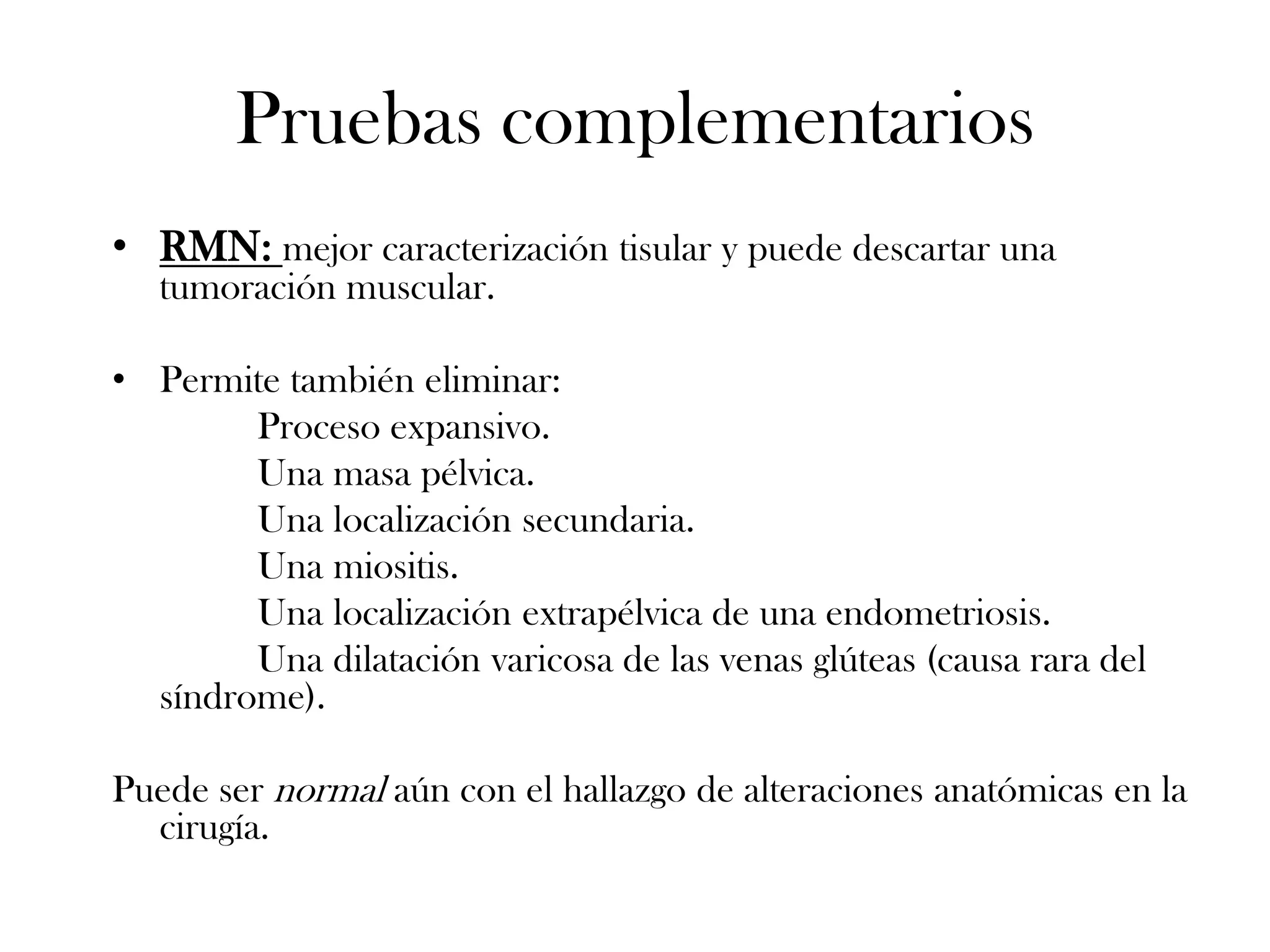 Pruebas complementarios
• RMN: mejor caracterización tisular y puede descartar una
   tumoración muscular.

• Permite también eliminar:
        Proceso expansivo.
        Una masa pélvica.
        Una localización secundaria.
        Una miositis.
        Una localización extrapélvica de una endometriosis.
        Una dilatación varicosa de las venas glúteas (causa rara del
  síndrome).

Puede ser normal aún con el hallazgo de alteraciones anatómicas en la
  cirugía.
 