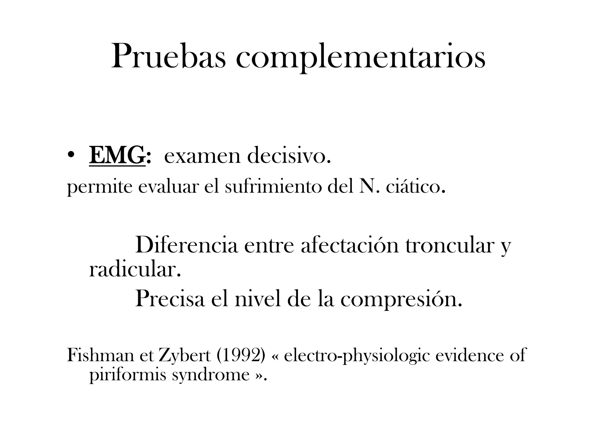 Pruebas complementarios

• EMG: examen decisivo.
permite evaluar el sufrimiento del N. ciático.

       Diferencia entre afectación troncular y
  radicular.
       Precisa el nivel de la compresión.

Fishman et Zybert (1992) « electro-physiologic evidence of
   piriformis syndrome ».
 