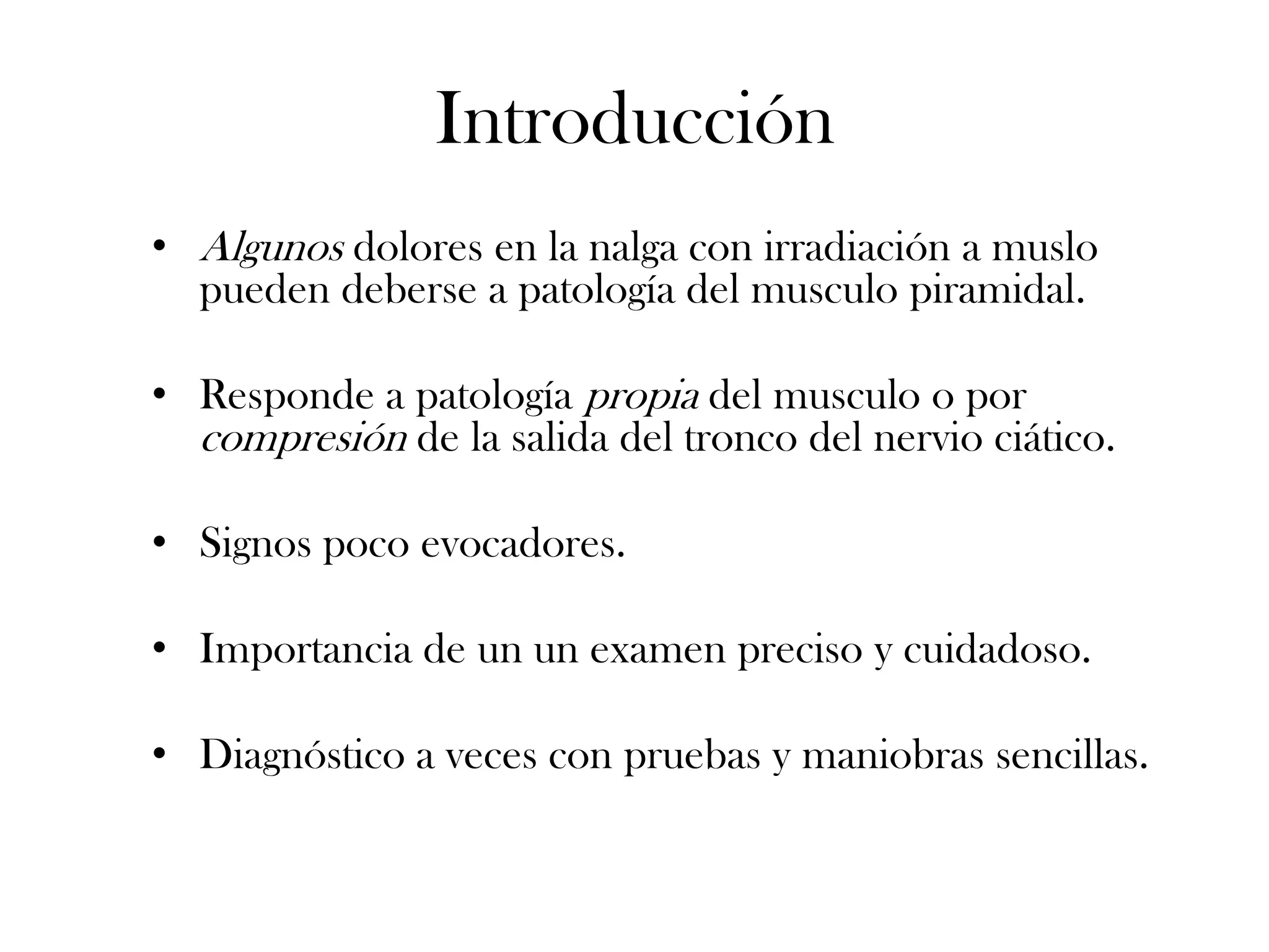 Introducción
• Algunos dolores en la nalga con irradiación a muslo
  pueden deberse a patología del musculo piramidal.

• Responde a patología propia del musculo o por
  compresión de la salida del tronco del nervio ciático.

• Signos poco evocadores.

• Importancia de un un examen preciso y cuidadoso.

• Diagnóstico a veces con pruebas y maniobras sencillas.
 