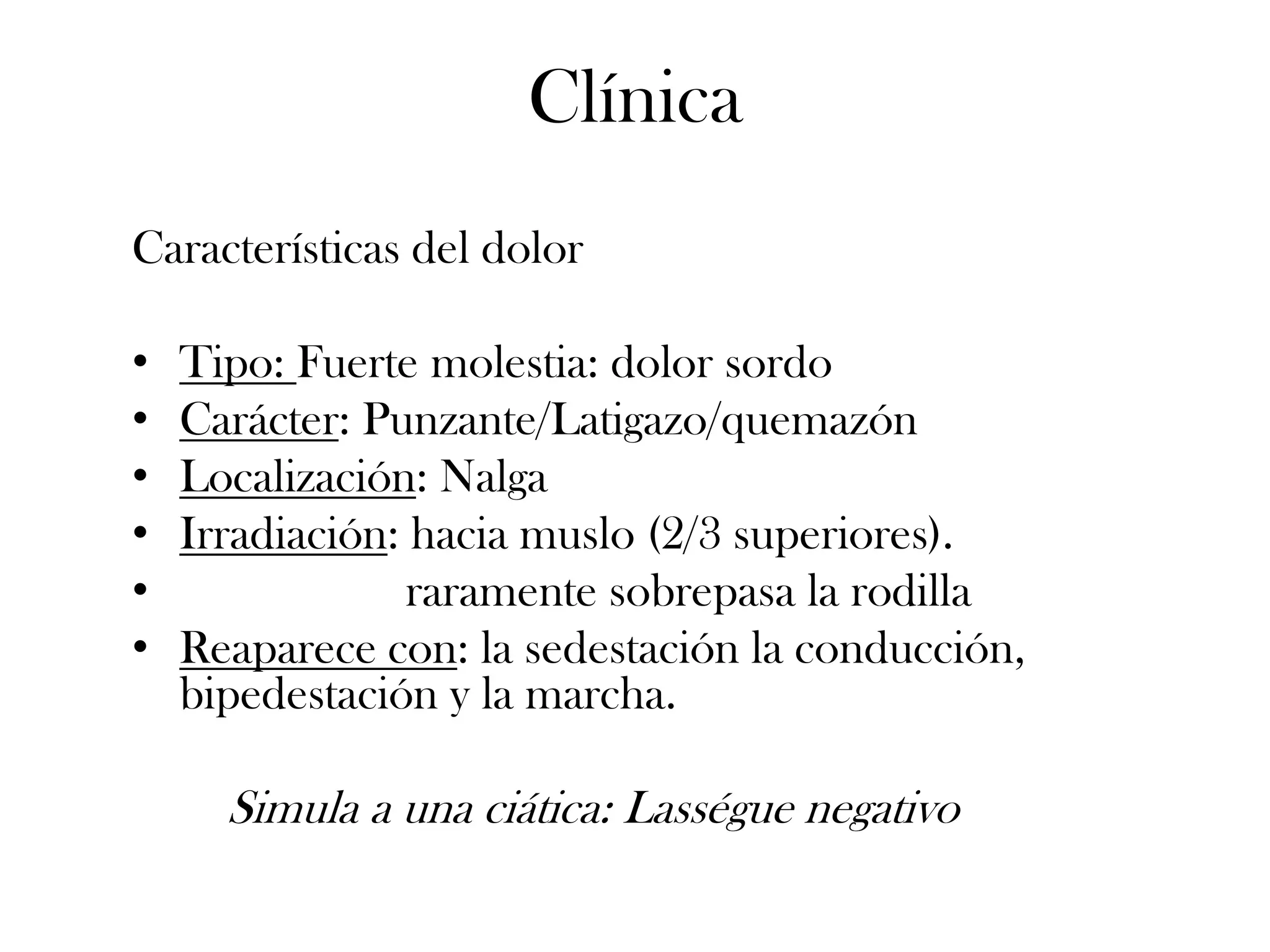 Clínica
Características del dolor

•   Tipo: Fuerte molestia: dolor sordo
•   Carácter: Punzante/Latigazo/quemazón
•   Localización: Nalga
•   Irradiación: hacia muslo (2/3 superiores).
•                raramente sobrepasa la rodilla
•   Reaparece con: la sedestación la conducción,
    bipedestación y la marcha.

      Simula a una ciática: Lasségue negativo
 