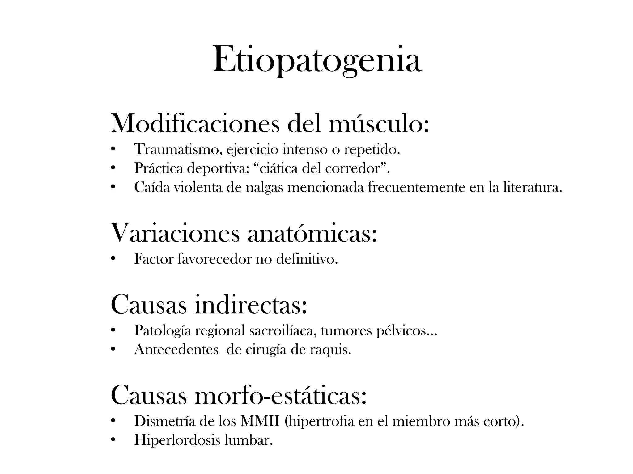 Etiopatogenia
Modificaciones del músculo:
•   Traumatismo, ejercicio intenso o repetido.
•   Práctica deportiva: “ciática del corredor”.
•   Caída violenta de nalgas mencionada frecuentemente en la literatura.


Variaciones anatómicas:
•   Factor favorecedor no definitivo.


Causas indirectas:
•   Patología regional sacroilíaca, tumores pélvicos…
•   Antecedentes de cirugía de raquis.


Causas morfo-estáticas:
•   Dismetría de los MMII (hipertrofia en el miembro más corto).
•   Hiperlordosis lumbar.
 