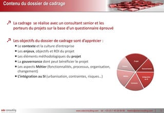 Contenu du dossier de cadrage


    La cadrage se réalise avec un consultant senior et les
    porteurs du projets sur la base d’un questionnaire éprouvé

    Les objectifs du dossier de cadrage sont d’apprécier :
      Le contexte et la culture d’entreprise
      Les enjeux, objectifs et ROI du projet
      Les éléments méthodologiques du projet
      La gouvernance dont peut bénéficier le projet
      Les aspects Métier (fonctionnalités, processus, organisation,
       changement)
      L’intégration au SI (urbanisation, contraintes, risques…)




                                             www.sdeconsulting.com   tel : +33 (0) 1 40 26 94 66   hbebin@sdeconsulting.com   3
 