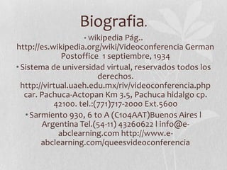 Biografia.
                  • Wikipedia Pág..
http://es.wikipedia.org/wiki/Videoconferencia German
               Postoffice 1 septiembre, 1934
• Sistema de universidad virtual, reservados todos los
                         derechos.
  http://virtual.uaeh.edu.mx/riv/videoconferencia.php
   car. Pachuca-Actopan Km 3.5, Pachuca hidalgo cp.
            42100. tel.:(771)717-2000 Ext.5600
   • Sarmiento 930, 6 to A (C1o4AAT)Buenos Aires l
         Argentina Tel.(54-11) 43260622 l info@e-
              abclearning.com http://www.e-
        abclearning.com/queesvideoconferencia
 