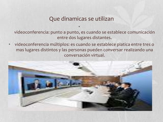 Que dinamicas se utilizan
                                    •
  videoconferencia: punto a punto, es cuando se establece comunicación
                        entre dos lugares distantes.
• videoconferencia múltiplos: es cuando se establece platica entre tres o
   mas lugares distintos y las personas pueden conversar realizando una
                            conversación virtual.
 