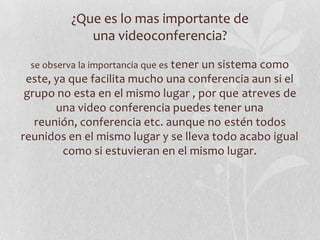 ¿Que es lo mas importante de
            una videoconferencia?
 se observa la importancia que es tener un sistema como
 este, ya que facilita mucho una conferencia aun si el
 grupo no esta en el mismo lugar , por que atreves de
       una video conferencia puedes tener una
   reunión, conferencia etc. aunque no estén todos
reunidos en el mismo lugar y se lleva todo acabo igual
         como si estuvieran en el mismo lugar.
 