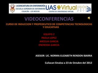 VIDEOCONFERENCIAS
CURSO DE INDUCCION Y PROPEDEUTICO DE COMPETENCIAS TECNOLOGICAS
                           Y EDUCATIVAS

                           EQUIPO 2
                         PAOLA LOPEZ
                        ARCELIA GARCIA
                       ENEREIDA GARCIA


                     ASESOR: LIC. NORMA ELIZABETH RENDON IBARRA

                            Culiacan Sinaloa a 23 de Octubre del 2012
 