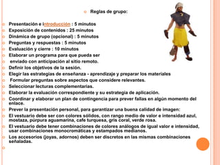    Reglas de grupo:

   Presentación e introducción : 5 minutos
   Exposición de contenidos : 25 minutos
   Dinámica de grupo (opcional) : 5 minutos
   Preguntas y respuestas : 5 minutos
   Evaluación y cierre : 10 minutos
   Elaborar un programa para que pueda ser
   enviado con anticipación al sitio remoto.
   Definir los objetivos de la sesión.
   Elegir las estrategias de enseñanza - aprendizaje y preparar los materiales
   Formular preguntas sobre aspectos que considere relevantes.
   Seleccionar lecturas complementarias.
   Elaborar la evaluación correspondiente y su estrategia de aplicación.
   Coordinar y elaborar un plan de contingencia para prever fallas en algún momento del
    enlace.
   Prever la presentación personal, para garantizar una buena calidad de imagen:
   El vestuario debe ser con colores sólidos, con rango medio de valor e intensidad azul,
    mostaza, púrpura aguamarina, cafe turquesa, gris coral, verde rosa.
   El vestuario debe tener combinaciones de colores análogos de igual valor e intensidad,
    usar combinaciones monocromáticas y estampados medianos.
   Los accesorios (joyas, adornos) deben ser discretos en las mismas combinaciones
    señaladas.

 