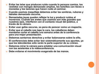    Evitar las telas que producen ruido cuando la persona camina, los
    vestidos con mangas demasiado amplias, los bolsillos con llaves o
    monedas y los tacones que hacen ruido al caminar.
   Cuando usamos maquillaje debemos evitar las sombras, rubores y
    labiales demasiado oscuros.
   Demasiadas joyas pueden reflejar la luz y producir ruidos al
    movernos. Cuando los aretes que usamos son más grandes que
    nuestros ojos, interfieren con el contacto visual del público, a
    través de la cámara.
   Evitar usar gafas oscuras, so pena de parecer como un mapache.
   Evitar que el cabello nos tape la cara, los caballeros deben
    mandarse cortar el cabello una semana antes de la conferencia
    para una mejor presentación.
   Debemos sentarnos derechos y evitar balancearse sobre la silla.
   El conferencista debe evitar leer sistemáticamente sus apuntes, ya
    que los televidentes sólo verán la parte superior de su cráneo.
   Debemos mirar la cámara para entablar una comunicación visual
    con los asistentes a la videoconferencia.
   Debe evitarse el movimiento exagerado de las manos.
 